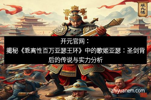 开元官网：揭秘《乖离性百万亚瑟王环》中的歌姬亚瑟：圣剑背后的传说与实力分析